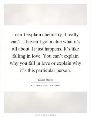 I can’t explain chemistry. I really can’t. I haven’t got a clue what it’s all about. It just happens. It’s like falling in love. You can’t explain why you fall in love or explain why it’s this particular person Picture Quote #1