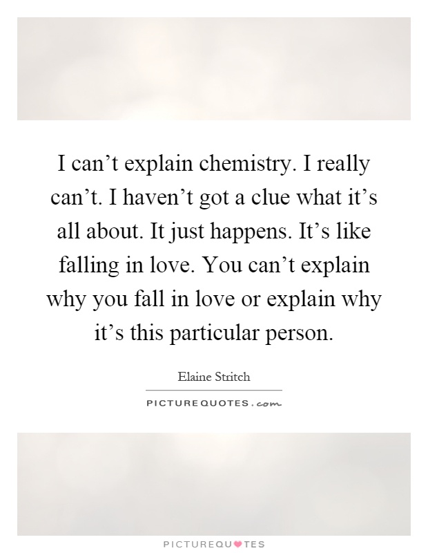 I can't explain chemistry. I really can't. I haven't got a clue what it's all about. It just happens. It's like falling in love. You can't explain why you fall in love or explain why it's this particular person Picture Quote #1