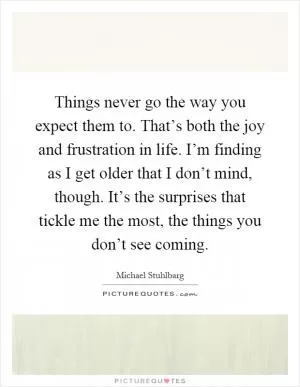 Things never go the way you expect them to. That’s both the joy and frustration in life. I’m finding as I get older that I don’t mind, though. It’s the surprises that tickle me the most, the things you don’t see coming Picture Quote #1