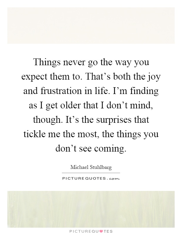 Things never go the way you expect them to. That's both the joy and frustration in life. I'm finding as I get older that I don't mind, though. It's the surprises that tickle me the most, the things you don't see coming Picture Quote #1