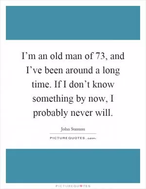 I’m an old man of 73, and I’ve been around a long time. If I don’t know something by now, I probably never will Picture Quote #1