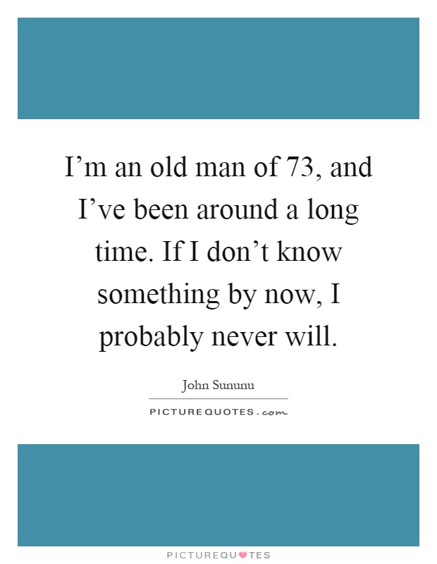 I'm an old man of 73, and I've been around a long time. If I don't know something by now, I probably never will Picture Quote #1