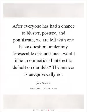 After everyone has had a chance to bluster, posture, and pontificate, we are left with one basic question: under any foreseeable circumstance, would it be in our national interest to default on our debt? The answer is unequivocally no Picture Quote #1