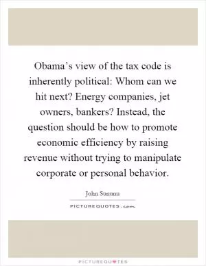 Obama’s view of the tax code is inherently political: Whom can we hit next? Energy companies, jet owners, bankers? Instead, the question should be how to promote economic efficiency by raising revenue without trying to manipulate corporate or personal behavior Picture Quote #1