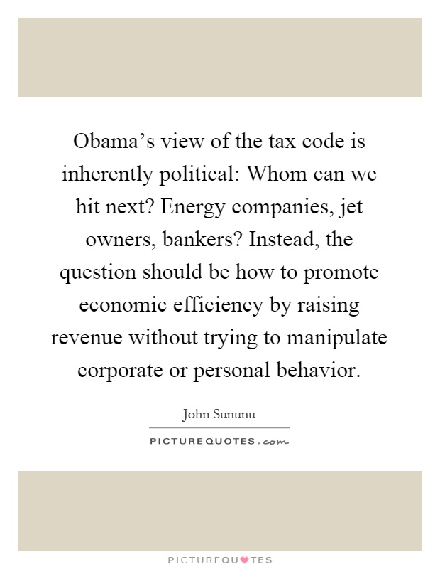 Obama's view of the tax code is inherently political: Whom can we hit next? Energy companies, jet owners, bankers? Instead, the question should be how to promote economic efficiency by raising revenue without trying to manipulate corporate or personal behavior Picture Quote #1