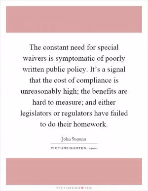 The constant need for special waivers is symptomatic of poorly written public policy. It’s a signal that the cost of compliance is unreasonably high; the benefits are hard to measure; and either legislators or regulators have failed to do their homework Picture Quote #1