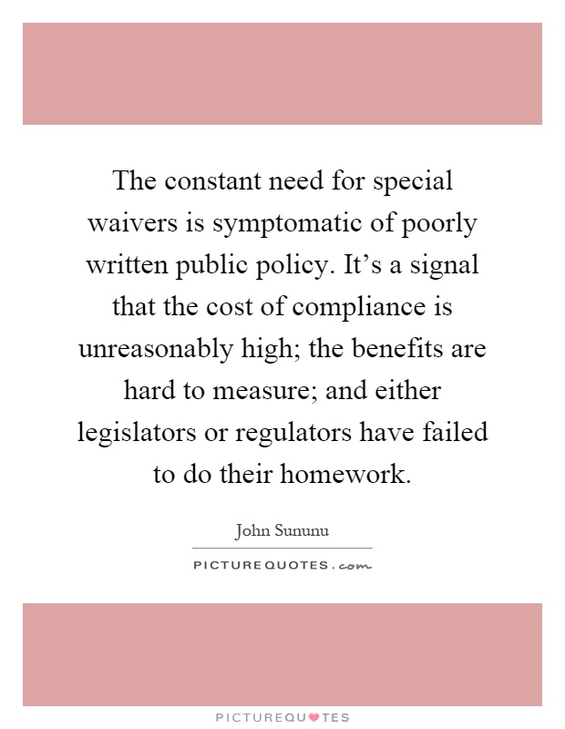 The constant need for special waivers is symptomatic of poorly written public policy. It's a signal that the cost of compliance is unreasonably high; the benefits are hard to measure; and either legislators or regulators have failed to do their homework Picture Quote #1