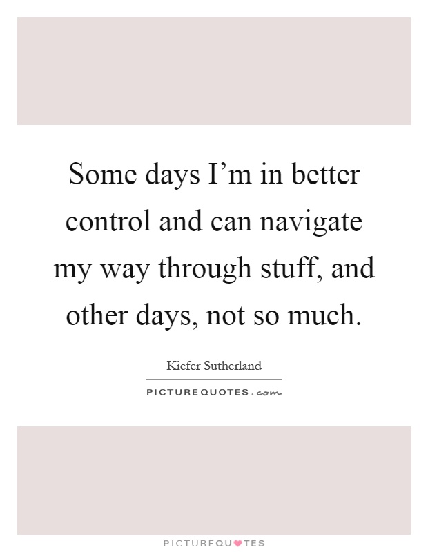 Some days I'm in better control and can navigate my way through stuff, and other days, not so much Picture Quote #1