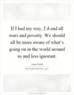 If I had my way, I’d end all wars and poverty. We should all be more aware of what’s going on in the world around us and less ignorant Picture Quote #1