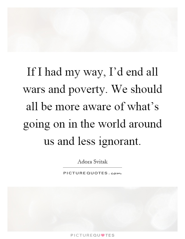 If I had my way, I'd end all wars and poverty. We should all be more aware of what's going on in the world around us and less ignorant Picture Quote #1
