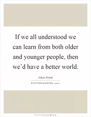 If we all understood we can learn from both older and younger people, then we’d have a better world Picture Quote #1