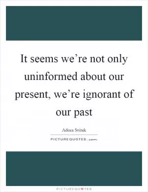 It seems we’re not only uninformed about our present, we’re ignorant of our past Picture Quote #1