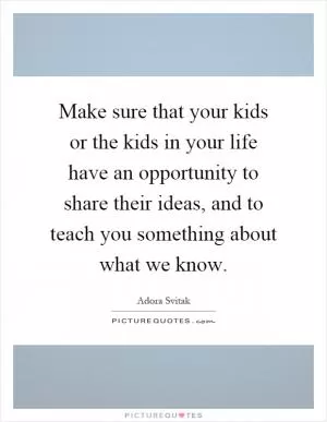Make sure that your kids or the kids in your life have an opportunity to share their ideas, and to teach you something about what we know Picture Quote #1