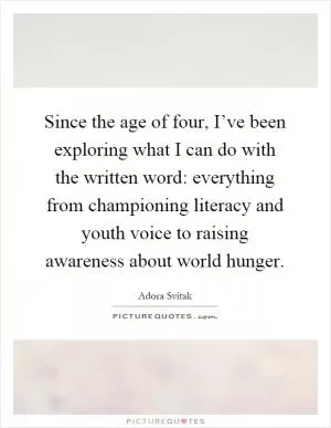 Since the age of four, I’ve been exploring what I can do with the written word: everything from championing literacy and youth voice to raising awareness about world hunger Picture Quote #1