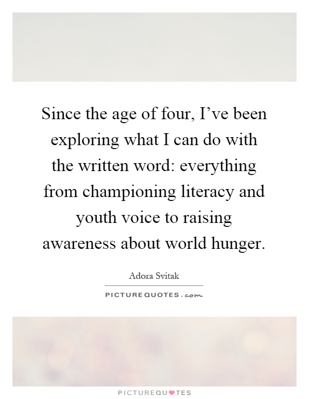 Since the age of four, I've been exploring what I can do with the written word: everything from championing literacy and youth voice to raising awareness about world hunger Picture Quote #1