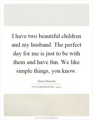 I have two beautiful children and my husband. The perfect day for me is just to be with them and have fun. We like simple things, you know Picture Quote #1