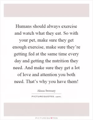 Humans should always exercise and watch what they eat. So with your pet, make sure they get enough exercise, make sure they’re getting fed at the same time every day and getting the nutrition they need. And make sure they get a lot of love and attention you both need. That’s why you have them! Picture Quote #1