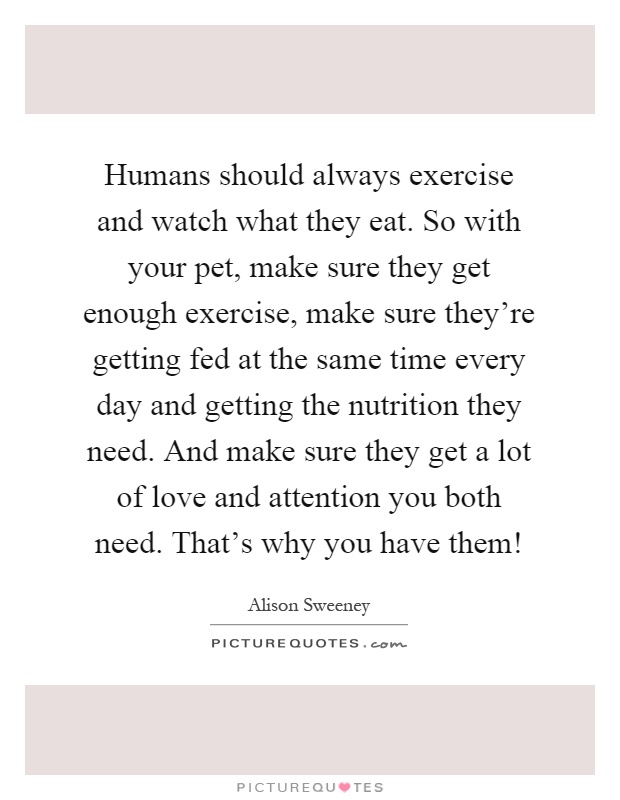 Humans should always exercise and watch what they eat. So with your pet, make sure they get enough exercise, make sure they're getting fed at the same time every day and getting the nutrition they need. And make sure they get a lot of love and attention you both need. That's why you have them! Picture Quote #1