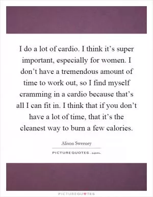 I do a lot of cardio. I think it’s super important, especially for women. I don’t have a tremendous amount of time to work out, so I find myself cramming in a cardio because that’s all I can fit in. I think that if you don’t have a lot of time, that it’s the cleanest way to burn a few calories Picture Quote #1