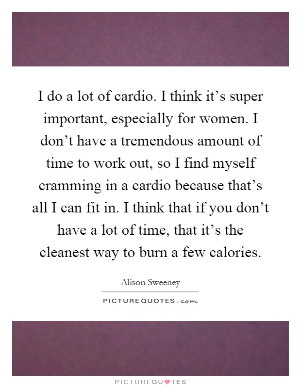 I do a lot of cardio. I think it's super important, especially for women. I don't have a tremendous amount of time to work out, so I find myself cramming in a cardio because that's all I can fit in. I think that if you don't have a lot of time, that it's the cleanest way to burn a few calories Picture Quote #1