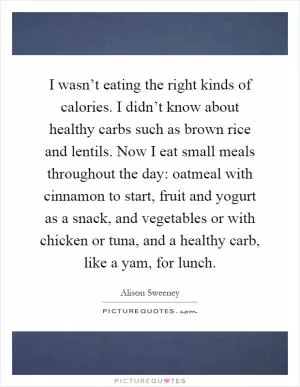 I wasn’t eating the right kinds of calories. I didn’t know about healthy carbs such as brown rice and lentils. Now I eat small meals throughout the day: oatmeal with cinnamon to start, fruit and yogurt as a snack, and vegetables or with chicken or tuna, and a healthy carb, like a yam, for lunch Picture Quote #1