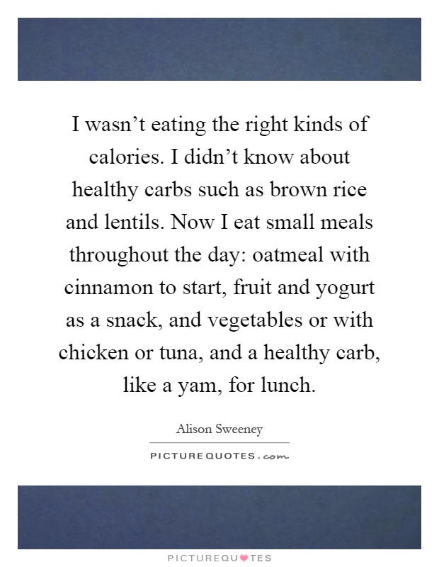 I wasn't eating the right kinds of calories. I didn't know about healthy carbs such as brown rice and lentils. Now I eat small meals throughout the day: oatmeal with cinnamon to start, fruit and yogurt as a snack, and vegetables or with chicken or tuna, and a healthy carb, like a yam, for lunch Picture Quote #1