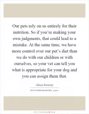 Our pets rely on us entirely for their nutrition. So if you’re making your own judgments, that could lead to a mistake. At the same time, we have more control over our pet’s diet than we do with our children or with ourselves, so your vet can tell you what is appropriate for your dog and you can assign them that Picture Quote #1