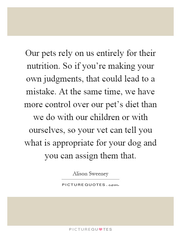 Our pets rely on us entirely for their nutrition. So if you're making your own judgments, that could lead to a mistake. At the same time, we have more control over our pet's diet than we do with our children or with ourselves, so your vet can tell you what is appropriate for your dog and you can assign them that Picture Quote #1