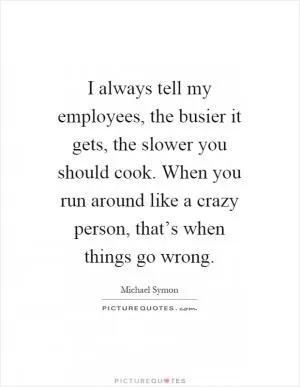 I always tell my employees, the busier it gets, the slower you should cook. When you run around like a crazy person, that’s when things go wrong Picture Quote #1