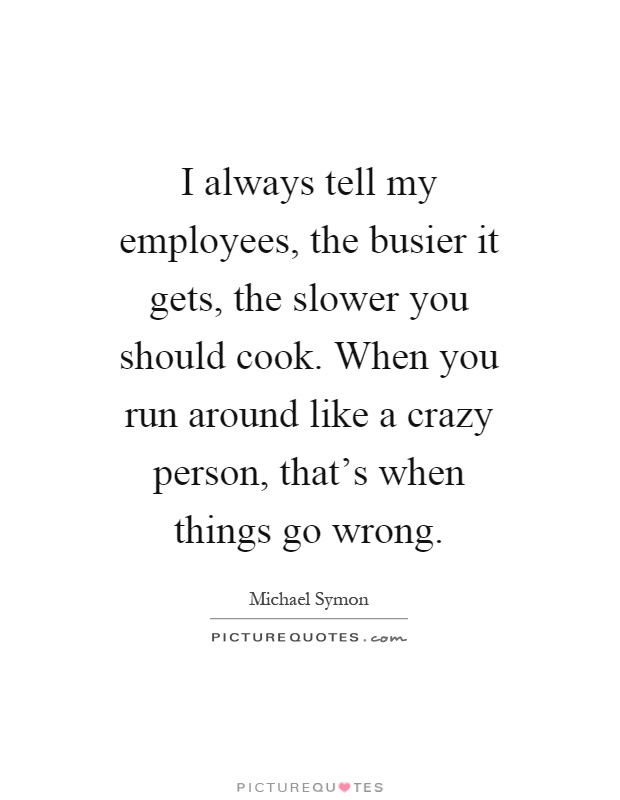 I always tell my employees, the busier it gets, the slower you should cook. When you run around like a crazy person, that's when things go wrong Picture Quote #1