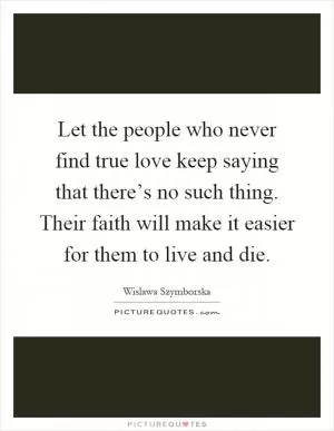 Let the people who never find true love keep saying that there’s no such thing. Their faith will make it easier for them to live and die Picture Quote #1
