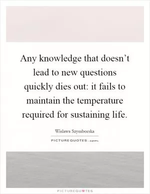 Any knowledge that doesn’t lead to new questions quickly dies out: it fails to maintain the temperature required for sustaining life Picture Quote #1