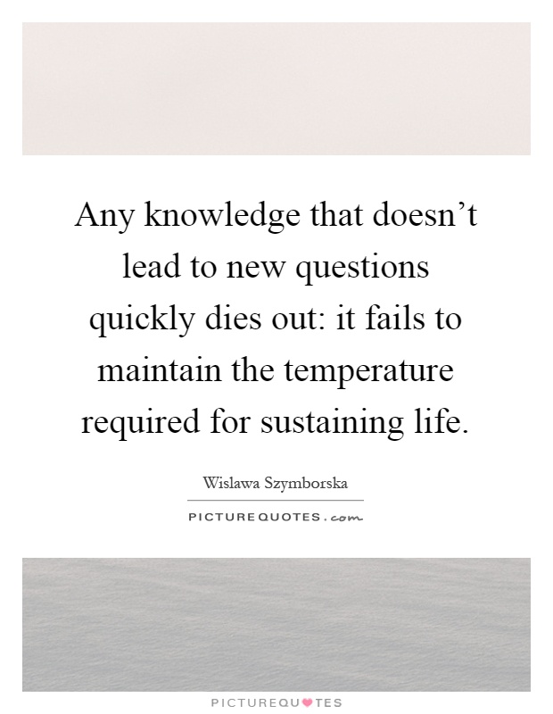 Any knowledge that doesn't lead to new questions quickly dies out: it fails to maintain the temperature required for sustaining life Picture Quote #1