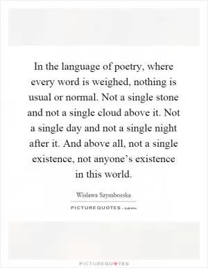 In the language of poetry, where every word is weighed, nothing is usual or normal. Not a single stone and not a single cloud above it. Not a single day and not a single night after it. And above all, not a single existence, not anyone’s existence in this world Picture Quote #1
