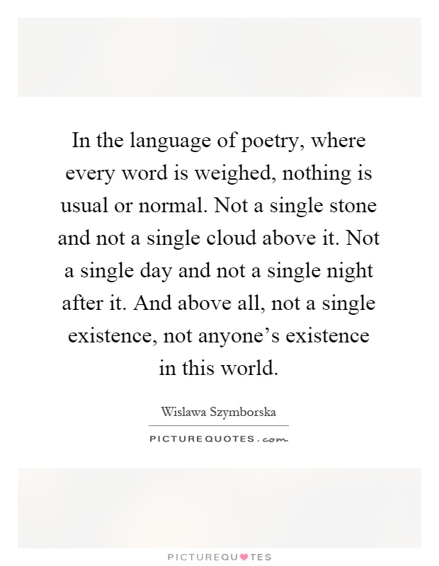 In the language of poetry, where every word is weighed, nothing is usual or normal. Not a single stone and not a single cloud above it. Not a single day and not a single night after it. And above all, not a single existence, not anyone's existence in this world Picture Quote #1