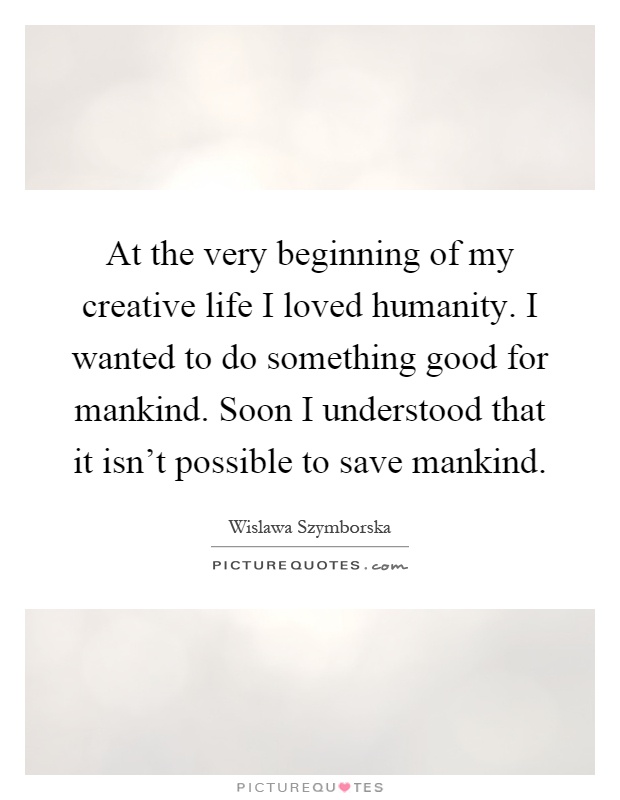 At the very beginning of my creative life I loved humanity. I wanted to do something good for mankind. Soon I understood that it isn't possible to save mankind Picture Quote #1