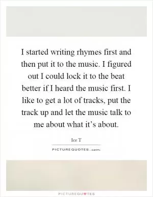 I started writing rhymes first and then put it to the music. I figured out I could lock it to the beat better if I heard the music first. I like to get a lot of tracks, put the track up and let the music talk to me about what it’s about Picture Quote #1