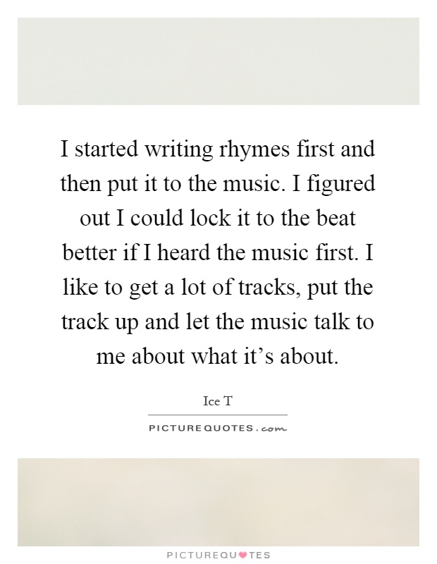 I started writing rhymes first and then put it to the music. I figured out I could lock it to the beat better if I heard the music first. I like to get a lot of tracks, put the track up and let the music talk to me about what it's about Picture Quote #1