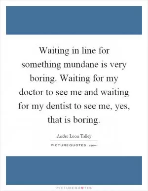 Waiting in line for something mundane is very boring. Waiting for my doctor to see me and waiting for my dentist to see me, yes, that is boring Picture Quote #1