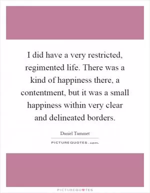 I did have a very restricted, regimented life. There was a kind of happiness there, a contentment, but it was a small happiness within very clear and delineated borders Picture Quote #1