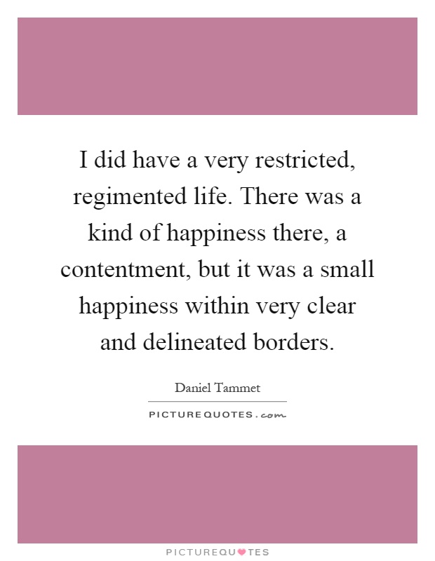 I did have a very restricted, regimented life. There was a kind of happiness there, a contentment, but it was a small happiness within very clear and delineated borders Picture Quote #1