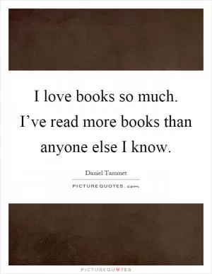 I love books so much. I’ve read more books than anyone else I know Picture Quote #1