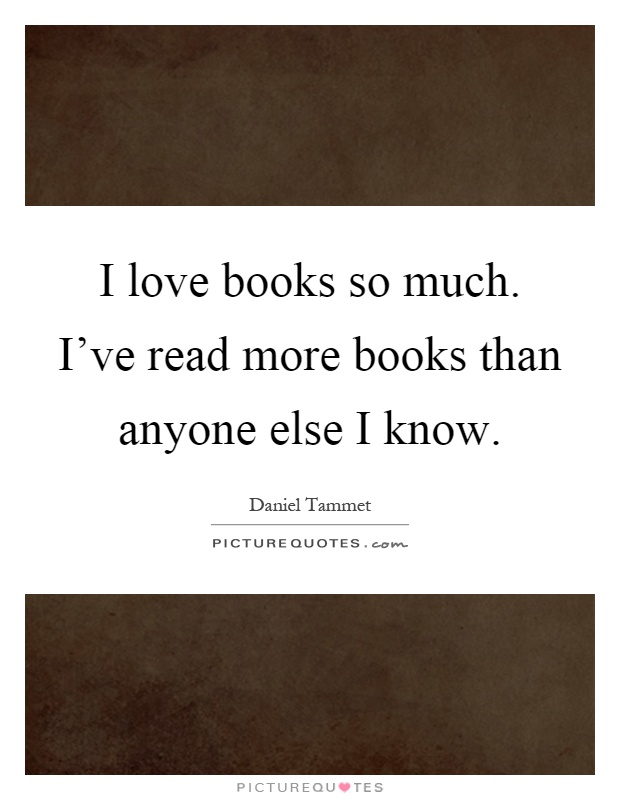 I love books so much. I've read more books than anyone else I know Picture Quote #1