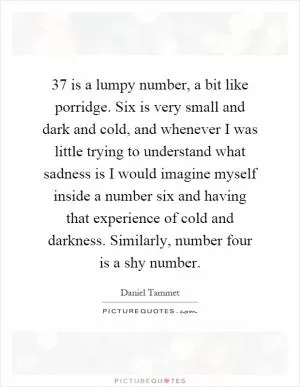 37 is a lumpy number, a bit like porridge. Six is very small and dark and cold, and whenever I was little trying to understand what sadness is I would imagine myself inside a number six and having that experience of cold and darkness. Similarly, number four is a shy number Picture Quote #1