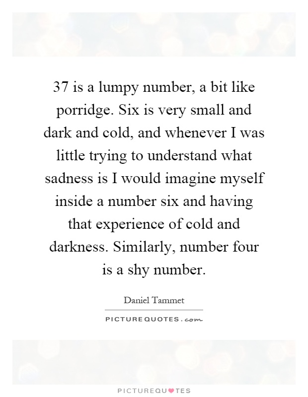 37 is a lumpy number, a bit like porridge. Six is very small and dark and cold, and whenever I was little trying to understand what sadness is I would imagine myself inside a number six and having that experience of cold and darkness. Similarly, number four is a shy number Picture Quote #1