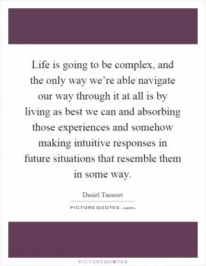 Life is going to be complex, and the only way we’re able navigate our way through it at all is by living as best we can and absorbing those experiences and somehow making intuitive responses in future situations that resemble them in some way Picture Quote #1