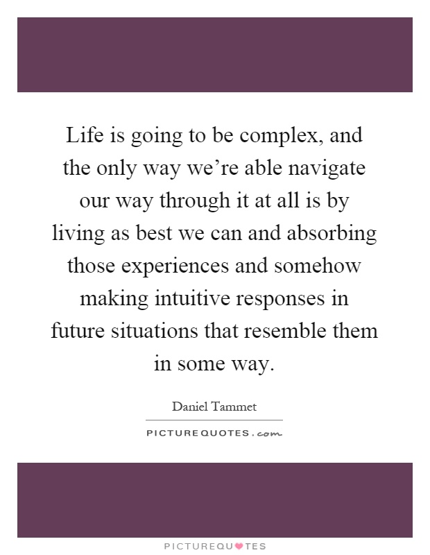 Life is going to be complex, and the only way we're able navigate our way through it at all is by living as best we can and absorbing those experiences and somehow making intuitive responses in future situations that resemble them in some way Picture Quote #1