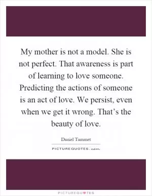 My mother is not a model. She is not perfect. That awareness is part of learning to love someone. Predicting the actions of someone is an act of love. We persist, even when we get it wrong. That’s the beauty of love Picture Quote #1