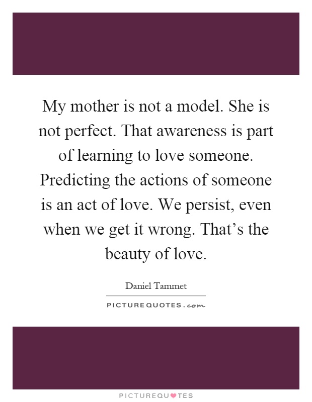 My mother is not a model. She is not perfect. That awareness is part of learning to love someone. Predicting the actions of someone is an act of love. We persist, even when we get it wrong. That's the beauty of love Picture Quote #1