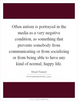 Often autism is portrayed in the media as a very negative condition, as something that prevents somebody from communicating or from socializing or from being able to have any kind of normal, happy life Picture Quote #1